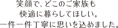 笑顔で、どこのご家族も快適に暮らしてほしい。一件一件丁寧に思いを込めました。