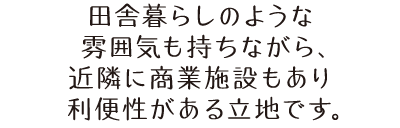 田舎暮らしのような雰囲気も持ちながら、近隣に商業施設もあり利便性がある立地です。