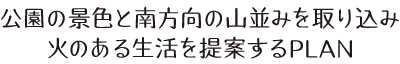 公園の景色と南方向の山並みを取り込み火のある生活を提案するPLAN